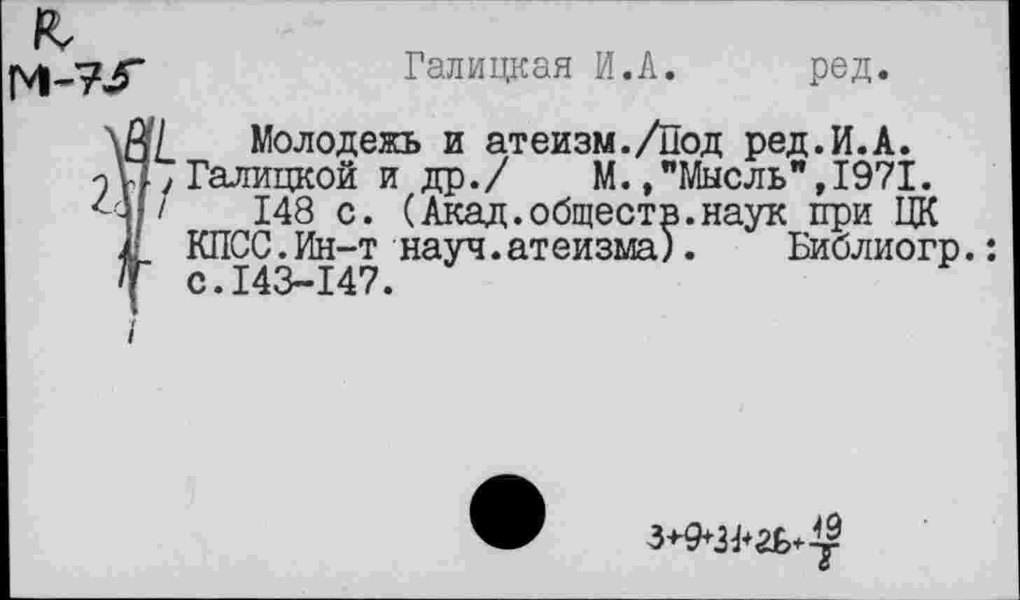 ﻿Галицкая И.А. ред.
Молодежь и атеизм./Под ред.И.А.
Галицкой и др./ М./Мысль", 1971.
148 с. (Акад.обществ.наук при ЦК КПСС.Ин-т науч.атеизма).	Библиогр.:
с.143-147.
